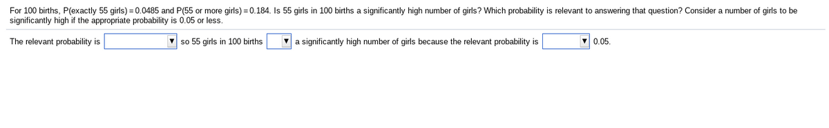 For 100 births, P(exactly 55 girls) = 0.0485 and P(55 or more girls) = 0.184. Is 55 girls in 100 births a significantly high number of girls? Which probability is relevant to answering that question? Consider a number of girls to be
significantly high if the appropriate probability is 0.05 or less.
The relevant probability is
V so 55 girls in 100 births
V a significantly high number of girls because the relevant probability is
0.05.
