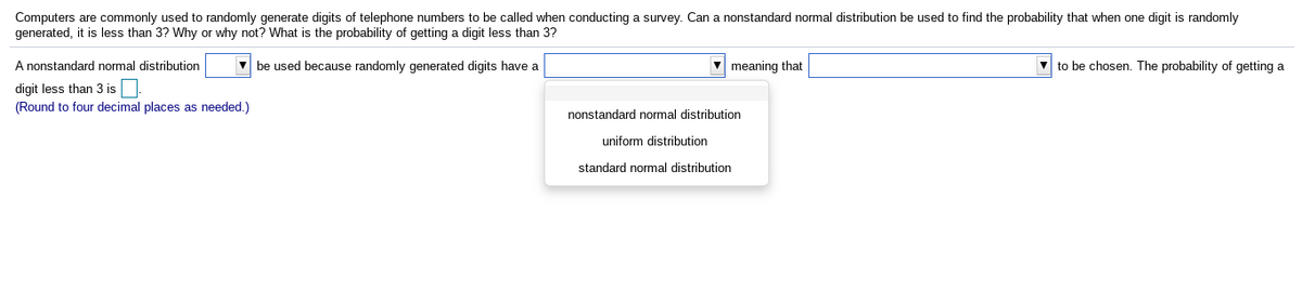 Computers are commonly used to randomly generate digits of telephone numbers to be called when conducting a survey. Can a nonstandard normal distribution be used to find the probability that when one digit is randomly
generated, it is less than 3? Why or why not? What is the probability of getting a digit less than 3?
A nonstandard normal distribution
V be used because randomly generated digits have a
meaning that
- to be chosen. The probability of getting a
digit less than 3 is
(Round to four decimal places as needed.)
nonstandard normal distribution
uniform distribution
standard normal distribution
