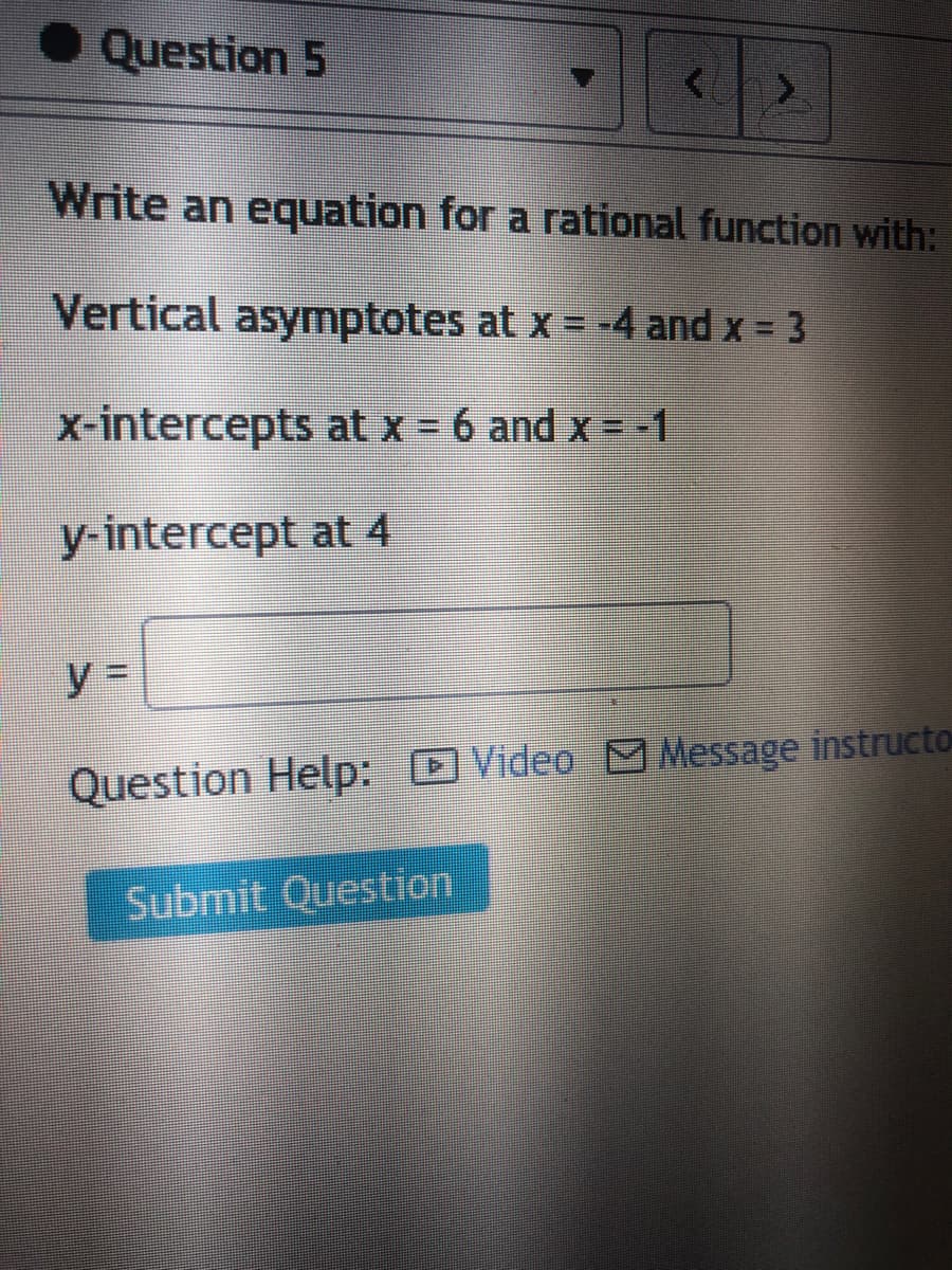 Question 5
Write an equation for a rational function with:
Vertical asymptotes at x = -4 and x = 3
%3D
x-intercepts at x = 6 and x = -1
y-intercept at 4
Question Help: Video M Message instructo
Submit Question

