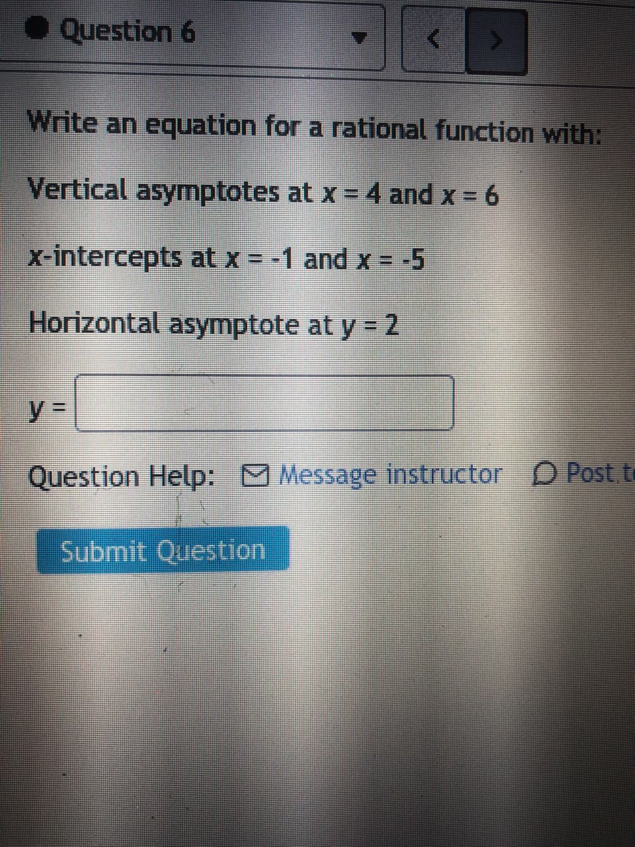 • Question 6
Write an equation for a rational function with:
Vertical asymptotes at x 4 and x = 6
x-intercepts at x = -1 and x = -5
%3D
Horizontal asymptote at y = 2
y%3D
Question Help: Message instructor D Post.to
Submit Question
