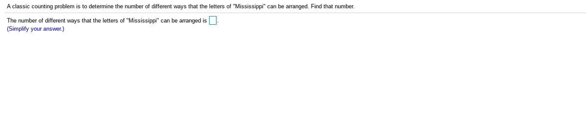 A classic counting problem is to determine the number of different ways that the letters of "Mississippi" can be arranged. Find that number.
The number of different ways that the letters of "Mississippi" can be arranged is
(Simplify your answer.)
