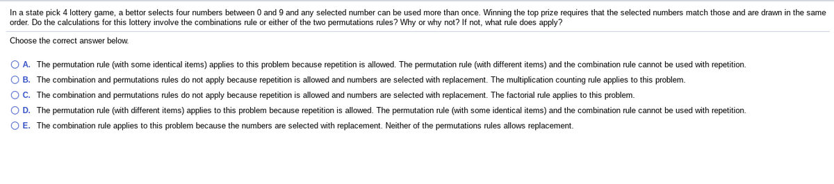 In a state pick 4 lottery game, a bettor selects four numbers between 0 and 9 and any selected number can be used more than once. Winning the top prize requires that the selected numbers match those and are drawn in the same
order. Do the calculations for this lottery involve the combinations rule or either of the two permutations rules? Why or why not? If not, what rule does apply?
Choose the correct answer below.
O A. The permutation rule (with some identical items) applies to this problem because repetition is allowed. The permutation rule (with different items) and the combination rule cannot be used with repetition.
O B. The combination and permutations rules do not apply because repetition is allowed and numbers are selected with replacement. The multiplication counting rule applies to this problem.
OC. The combination and permutations rules do not apply because repetition is allowed and numbers are selected with replacement. The factorial rule applies to this problem.
O D. The permutation rule (with different items) applies to this problem because repetition is allowed. The permutation rule (with some identical items) and the combination rule cannot be used with repetition.
O E. The combination rule applies to this problem because the numbers are selected with replacement. Neither of the permutations rules allows replacement.

