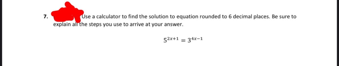 Use a calculator to find the solution to equation rounded to 6 decimal places. Be sure to
7.
explain all the steps you use to arrive at your answer.
52x+1 = 34x-1
