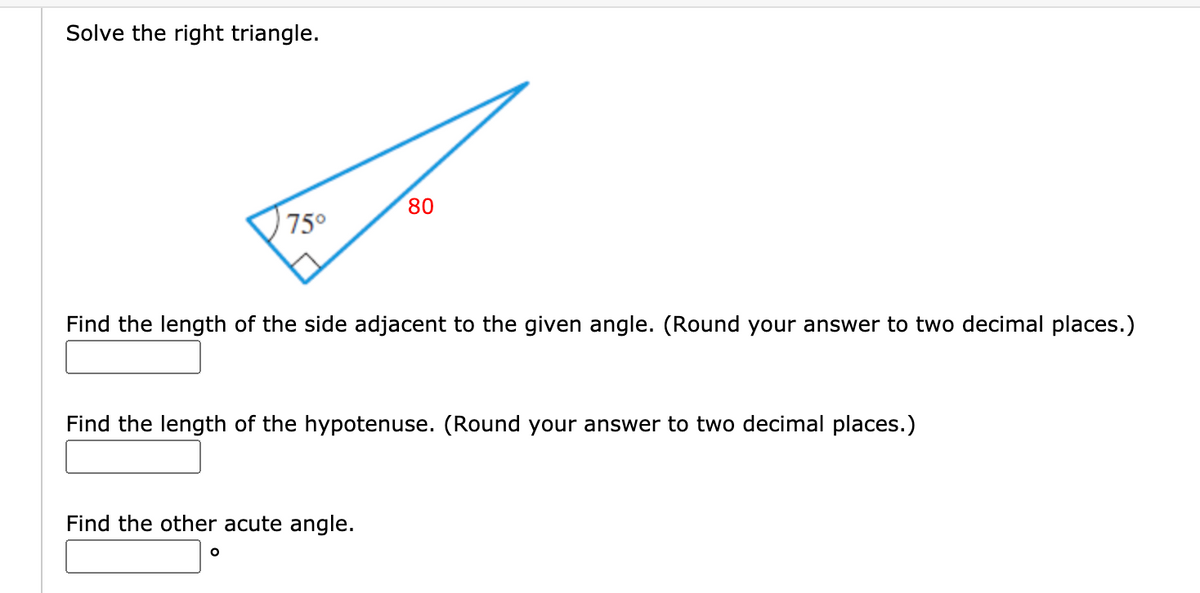 Solve the right triangle.
80
75°
Find the length of the side adjacent to the given angle. (Round your answer to two decimal places.)
Find the length of the hypotenuse. (Round your answer to two decimal places.)
Find the other acute angle.

