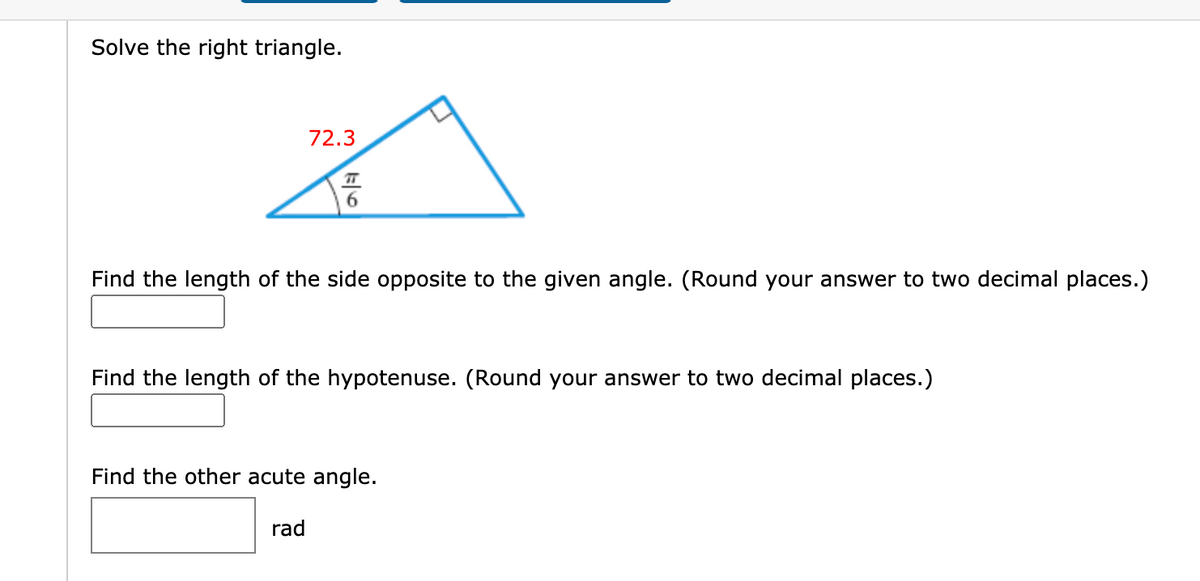 Solve the right triangle.
72.3
Find the length of the side opposite to the given angle. (Round your answer to two decimal places.)
Find the length of the hypotenuse. (Round your answer to two decimal places.)
Find the other acute angle.
rad
