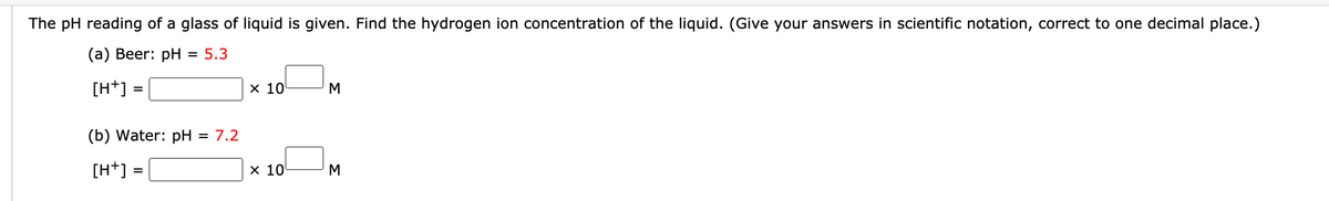 The pH reading of a glass of liquid is given. Find the hydrogen ion concentration of the liquid. (Give your answers in scientific notation, correct to one decimal place.)
(а) Вeer: pH
= 5.3
[H+] =
х 10
M
(b) Water: pH
= 7,2
[H+] =
х 10
M

