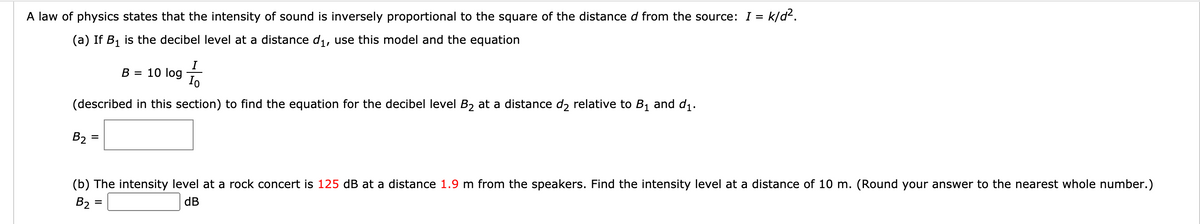 A law of physics states that the intensity of sound is inversely proportional to the square of the distance d from the source: I = k/d2.
(a) If B1 is the decibel level at a distance di, use this model and the equation
I
10 log
Io
В -
(described in this section) to find the equation for the decibel level B2 at a distance d2 relative to B1 and d1.
B2 =
%3D
(b) The intensity level at a rock concert is 125 dB at a distance 1.9 m from the speakers. Find the intensity level at a distance of 10 m. (Round your answer to the nearest whole number.)
B2 =
dB
