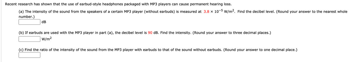 Recent research has shown that the use of earbud-style headphones packaged with MP3 players can cause permanent hearing loss.
(a) The intensity of the sound from the speakers of a certain MP3 player (without earbuds) is measured at 3.8 × 10-5 W/m2. Find the decibel level. (Round your answer to the nearest whole
number.)
dB
(b) If earbuds are used with the MP3 player in part (a), the decibel level is 90 dB. Find the intensity. (Round your answer to three decimal places.)
|W/m2
(c) Find the ratio of the intensity of the sound from the MP3 player with earbuds to that of the sound without earbuds. (Round your answer to one decimal place.)

