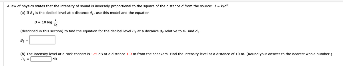 A law of physics states that the intensity of sound is inversely proportional to the square of the distance d from the source: I =
k/d².
(a) If B1 is the decibel level at a distance di, use this model and the equation
B = 10 log
Io
(described in this section) to find the equation for the decibel level B2 at a distance d2 relative to B1 and d1.
B2 =
(b) The intensity level at a rock concert is 125 dB at a distance 1.9 m from the speakers. Find the intensity level at a distance of 10 m. (Round your answer to the nearest whole number.)
B2 =
dB
%3D
