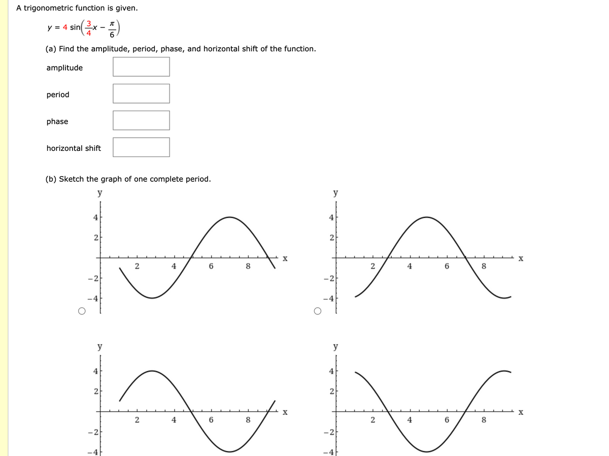 A trigonometric function is given.
IT
= 4 sinx
4
y
-
(a) Find the amplitude, period, phase, and horizontal shift of the function.
amplitude
period
phase
horizontal shift
(b) Sketch the graph of one complete period.
y
y
4
4
2
2-
X
4
8
2
4
8
-2
-2
-4
-4
y
y
4
4
2
2
X
X
2
4
6
8
2
4
8
-2
-2
4
-4
