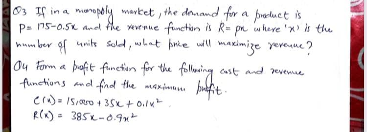 monopoly market , the demand for
P= 175-0.5x andl fhe vevenue function is R= pn where 'x is the
03 IS in a
a paduct is
hum ber gf units sold, what pnie will mas
mazimize
yeveyue 7
ou Form a following
profit function for the
Cast and revenue
functions and find the maxinum þufit.
Crn) = IS,oo + 3Sx + 0.lu
R(x) = 385x-0.9n²
%3D
