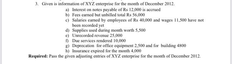 3. Given is information of XYZ enterprise for the month of December 2012.
a) Interest on notes payable of Rs 12,000 is accrued
b) Fees earned but unbilled total Rs 56,000
c) Salaries earned by employees of Rs 40,000 and wages 11,500 have not
been recorded yet
d) Supplies used during month worth 5,500
e) Unrecorded revenue 25,000
f) Due services rendered 10,000
g) Deprecation for office equipment 2,500 and for building 4800
h) Insurance expired for the month 4,000
Required: Pass the given adjusting entries of XYZ enterprise for the month of December 2012.
