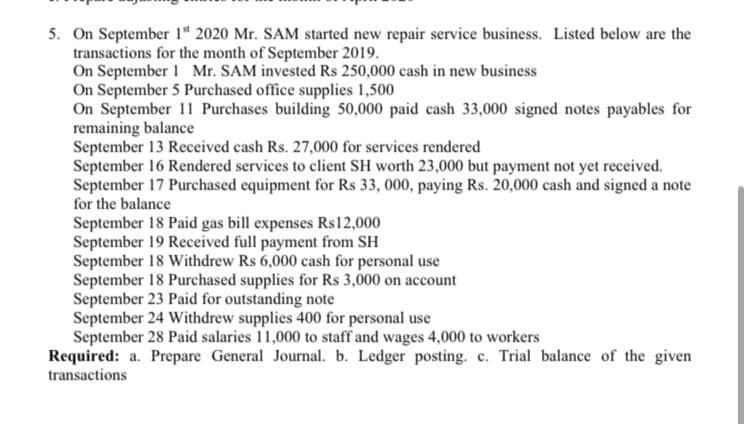 5. On September 1* 2020 Mr. SAM started new repair service business. Listed below are the
transactions for the month of September 2019.
On September 1 Mr. SAM invested Rs 250,000 cash in new business
On September 5 Purchased office supplies 1,500
On September 11 Purchases building 50,000 paid cash 33,000 signed notes payables for
remaining balance
September 13 Received cash Rs. 27,000 for services rendered
September 16 Rendered services to client SH worth 23,000 but payment not yet received.
September 17 Purchased equipment for Rs 33, 000, paying Rs. 20,000 cash and signed a note
for the balance
September 18 Paid gas bill expenses Rs12,000
September 19 Received full payment from SH
September 18 Withdrew Rs 6,000 cash for personal use
September 18 Purchased supplies for Rs 3,000 on account
September 23 Paid for outstanding note
September 24 Withdrew supplies 400 for personal use
September 28 Paid salaries 11,000 to staff and wages 4,000 to workers
Required: a. Prepare General Journal. b. Ledger posting. c. Trial balance of the given
transactions
