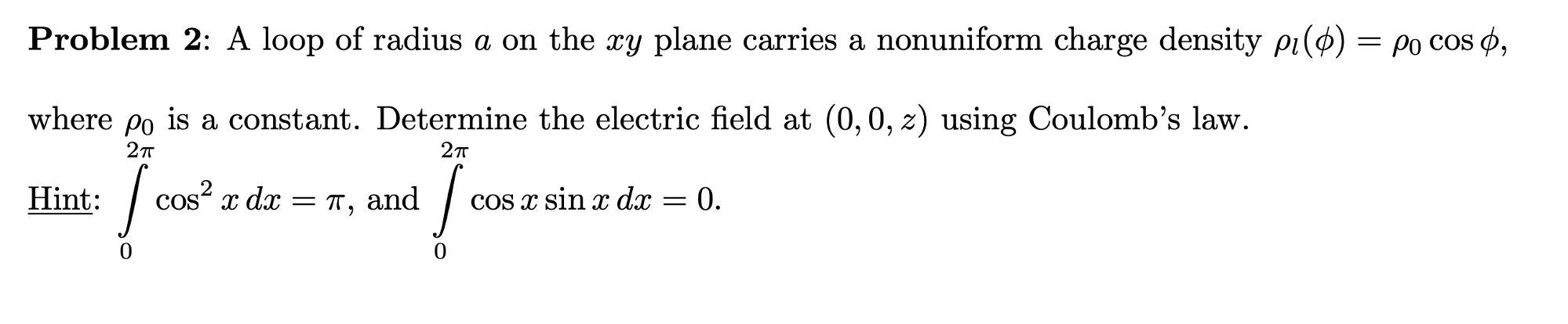 Problem 2: A loop of radius a on the xy plane carries a nonuniform charge density pi(ø) = po cos ø,
where po is a constant. Determine the electric field at (0,0, z) using Coulomb's law.
2п
Hint:
cos? x dx
and
Cos x sin x dx = 0.
= 11,
