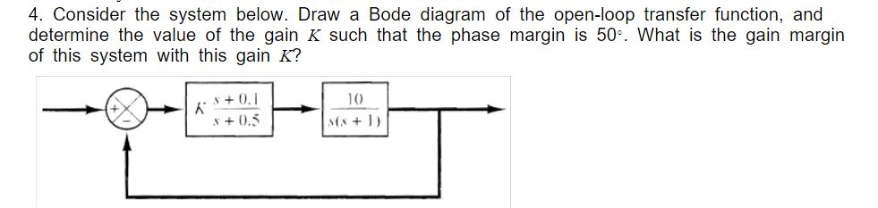 4. Consider the system below. Draw a Bode diagram of the open-loop transfer function, and
determine the value of the gain K such that the phase margin is 50. What is the gain margin
of this system with this gain K?
10
s + 0.5
sts + 1)
