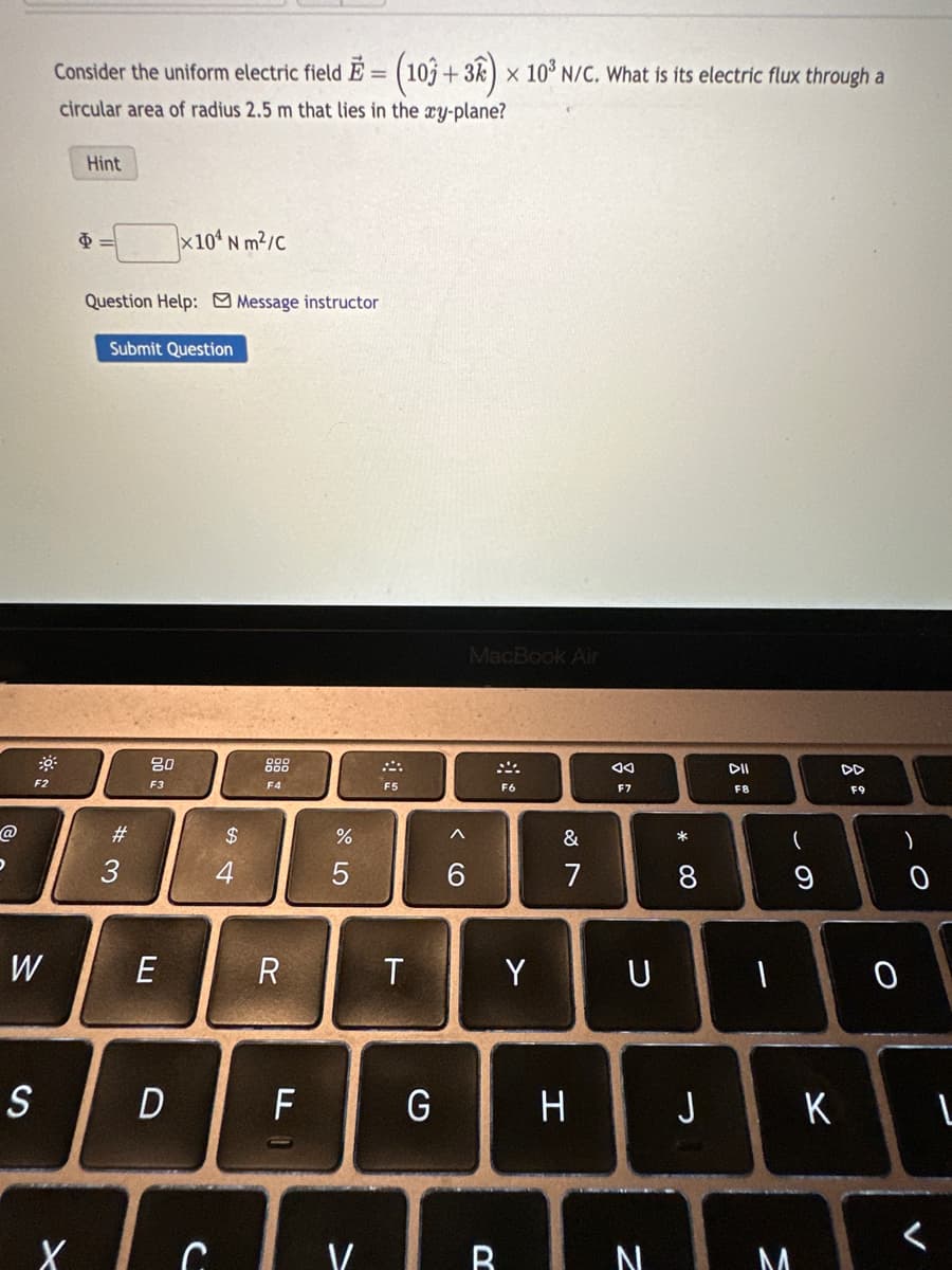 @
D
F2
O A
W
S
Consider the uniform electric field E = (103 + 3k) x 10³ N/C. What is its electric flux through a
circular area of radius 2.5 m that lies in the xy-plane?
Hint
Φ
Question Help: Message instructor
Submit Question
#3
80
F3
x104 Nm²/C
E
D
X C
54
$
F4
R
LL
do 5
%
T
4
F5
T
G
MacBook Air
F6
Y
&
7
H
Ad
F7
U
VB N
* 00
DII
F8
(
9
J I к
M
DD
F9
O
)
1
<