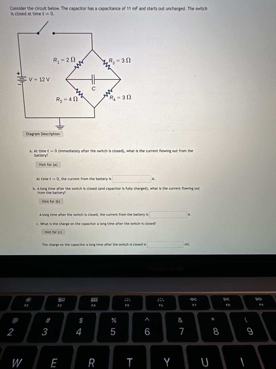 Consider the circuit below. The capacitor has a capacitance of 11 mF and starts out uncharged. The switch
is closed at time t = 0.
@
2
W
V = 12 V
F2
R₁ = 20
Diagram Description
R₂=402
# 3
a. At time t= 0 (immediately after the switch is closed), what is
battery?
Hint for (a)
At time t= 0, the current from the battery is
b. A long time after the switch is closed (and capacitor is fully charged), what is the current flowing out
from the battery?
Hint for (b)
80
F3
R₂ = 30
A long time after the switch is closed, the current from the battery is
c. What is the charge on the capacitor a long time after the switch is closed?
Hint for (c)
The charge on the capacitor a long time after the switch is closed is
E
m
$
R₁ = 30
F4
R
%
5
current flowing out from the
F5
T
6
F6
Y
A.
mC.
&
7
AA
F7
U
* 00
8
DII
FB
(
9
8
F9