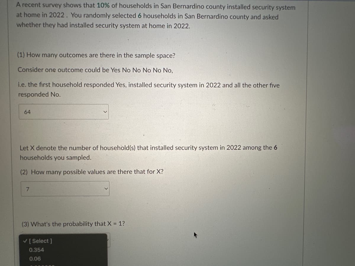 A recent survey shows that 10% of households in San Bernardino county installed security system
at home in 2022. You randomly selected 6 households in San Bernardino county and asked
whether they had installed security system at home in 2022.
(1) How many outcomes are there in the sample space?
Consider one outcome could be Yes No No No No No,
i.e. the first household responded Yes, installed security system in 2022 and all the other five
responded No.
64
Let X denote the number of household(s) that installed security system in 2022 among the 6
households you sampled.
(2) How many possible values are there that for X?
7
(3) What's the probability that X = 1?
✓ [Select]
0.354
0.06