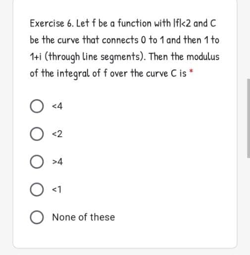 Exercise 6. Letf be a function with If<2 and C
be the curve that connects 0 to 1 and then 1 to
1+i (through line segments). Then the modulus
of the integral of f over the curve C is
O <4
<2
>4
<1
O None of these
