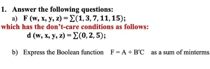 1. Answer the following questions:
a) F (w, x, y, z) = (1, 3, 7, 11, 15);
which has the don't-care conditions as follows:
d (w, x, y, z) = (0, 2, 5);
b) Express the Boolean function F = A + B'C as a sum of minterms.