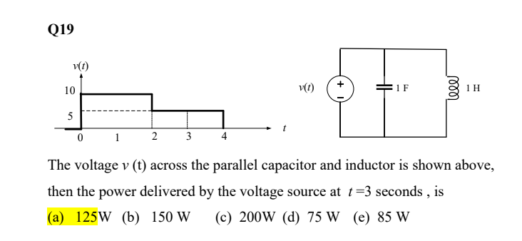 Q19
v(t)
10
5
0
1
2
3 4
v(t)
1 F
leee
1 H
The voltage v (t) across the parallel capacitor and inductor is shown above,
then the power delivered by the voltage source at t=3 seconds, is
(a) 125W (b) 150 W (c) 200W (d) 75 W (e) 85 W