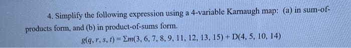 4. Simplify the following expression using a 4-variable Karnaugh map: (a) in sum-of-
products form, and (b) in product-of-sums form.
g(q, r, s, t) Em(3, 6, 7, 8, 9, 11, 12, 13, 15) + D(4, 5, 10, 14)