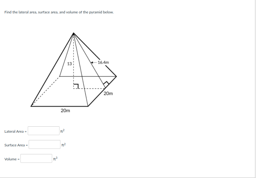 Find the lateral area, surface area, and volume of the pyramid below.
13
16.4m
그
20m
20m
Lateral Area =
ft2
Surface Area =
ft2
Volume =
ft
