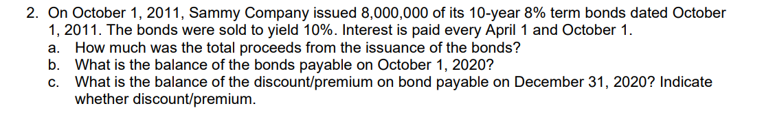 2. On October 1, 2011, Sammy Company issued 8,000,000 of its 10-year 8% term bonds dated October
1, 2011. The bonds were sold to yield 10%. Interest is paid every April 1 and October 1.
a. How much was the total proceeds from the issuance of the bonds?
b. What is the balance of the bonds payable on October 1, 2020?
What is the balance of the discount/premium on bond payable on December 31, 2020? Indicate
whether discount/premium.
C.
