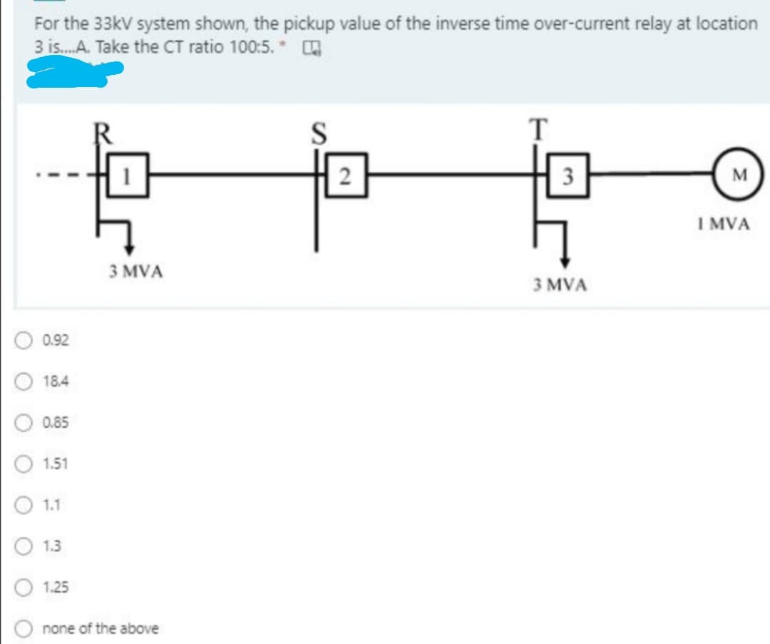 For the 33kV system shown, the pickup value of the inverse time over-current relay at location
3 is.A. Take the CT ratio 100:5. *
S
T
2
3
M
I MVA
з MVA
з MVA
0.92
18.4
0.85
1.51
1.1
1.3
O 1.25
none of the above
