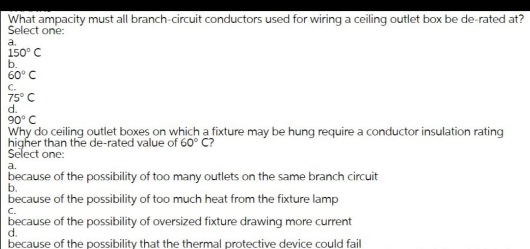 What ampacity must all branch-circuit conductors used for wiring a ceiling outlet box be de-rated at?
Select one:
a.
150° C
b.
60° C
C.
75° C
d.
90° C
Why do ceiling outlet boxes on which a fixture may be hung require a conductor insulation rating
higher than the de-rated value of 60° C?
Select one:
а.
because of the possibility of too many outlets on the same branch circuit
b.
because of the possibility of too much heat from the fixture lamp
С.
because of the possibility of oversized fixture drawing more current
d.
because of the possibility that the thermal protective device could fail
