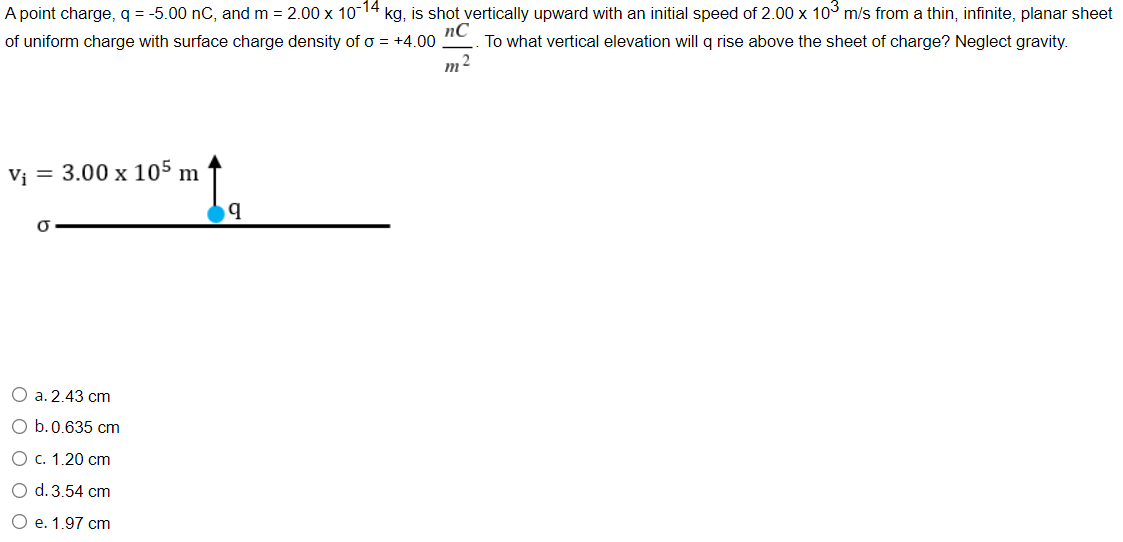 A point charge, q = -5.00 nC, and m = 2.00 x 10-14 kg, is shot vertically upward with an initial speed of 2.00 x 10° m/s from a thin, infinite, planar sheet
of uniform charge with surface charge density of o = +4.00
nC
To what vertical elevation will q rise above the sheet of charge? Neglect gravity.
m2
V¡ = 3.00 x 105 m
О а.2.43 cт
O b.0.635 cm
О с. 1.20 cm
O d. 3.54 cm
O e. 1.97 cm
