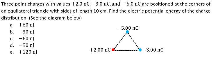 Three point charges with values +2.0 nC, –3.0 nC, and – 5.0 nC are positioned at the corners of
an equilateral triangle with sides of length 10 cm. Find the electric potential energy of the charge
distribution. (See the diagram below)
а.
+60 nJ
-5.00 nC
b. -30 nJ
-60 nJ
d. -90 nJ
С.
+2.00 nC
-3.00 nC
e. +120 nJ
