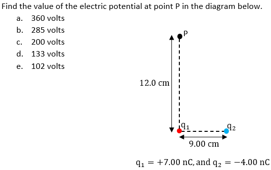 Find the value of the electric potential at point P in the diagram below.
а. 360 volts
b. 285 volts
С.
200 volts
d. 133 volts
е.
102 volts
12.0 сm
92
9.00 cm
91 = +7.00 nC, and q, = -4.00 nC
