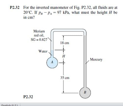 P2.32 For the inverted manometer of Fig. P2.32, all fluids are at
20°C. If Pg- Pa = 97 kPa, what must the height H be
in cm?
Meriam
red oil,
SG = 0.827
18 cm
Water
Mercury
A
35 cm
P2.32
English (IUS)
