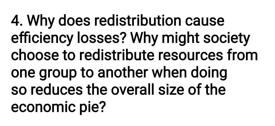 4. Why does redistribution cause
efficiency losses? Why might society
choose to redistribute resources from
one group to another when doing
so reduces the overall size of the
economic pie?
