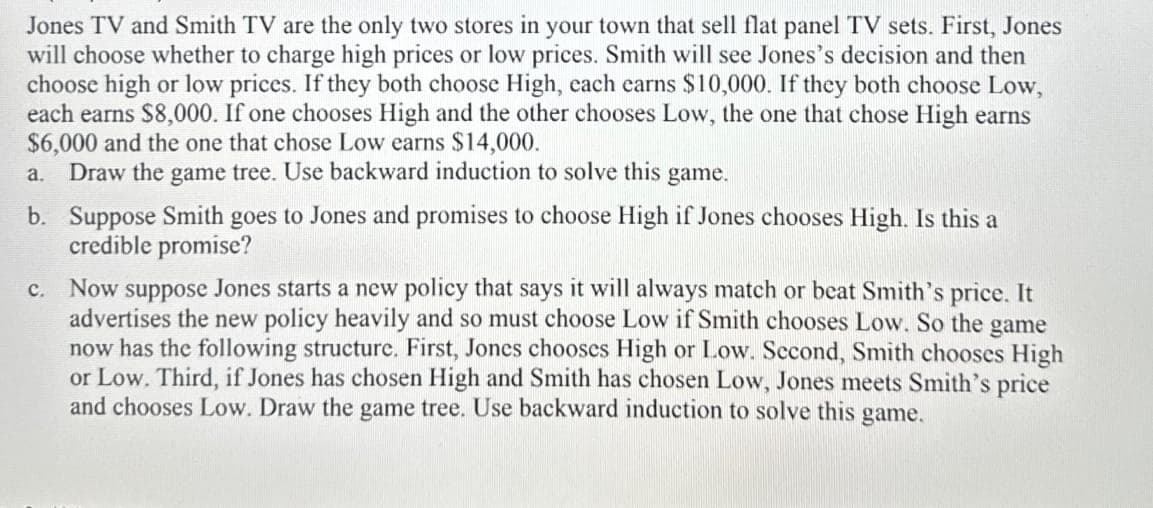 Jones TV and Smith TV are the only two stores in your town that sell flat panel TV sets. First, Jones
will choose whether to charge high prices or low prices. Smith will see Jones's decision and then
choose high or low prices. If they both choose High, each earns $10,000. If they both choose Low,
each earns $8,000. If one chooses High and the other chooses Low, the one that chose High earns
$6,000 and the one that chose Low earns $14,000.
a. Draw the game tree. Use backward induction to solve this game.
b. Suppose Smith goes to Jones and promises to choose High if Jones chooses High. Is this a
credible promise?
c. Now suppose Jones starts a new policy that says it will always match or beat Smith's price. It
advertises the new policy heavily and so must choose Low if Smith chooses Low. So the game
now has the following structure. First, Jones chooses High or Low. Second, Smith chooses High
or Low. Third, if Jones has chosen High and Smith has chosen Low, Jones meets Smith's price
and chooses Low. Draw the game tree. Use backward induction to solve this game.