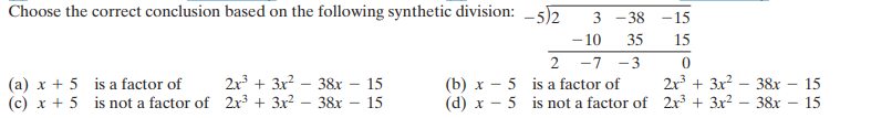 Choose the correct conclusion based on the following synthetic division: -5)2
- 10
3 - 38 -15
35
15
2 -7 -3
2x + 3x? – 38x – 15
2r³ + 3x? – 38x – 15
(a) x + 5 is a factor of
(c) x + 5 is not a factor of 2x³ + 3x² – 38x
(b) x - 5 is a factor of
(d) x - 5 is not a factor of 2r3 + 3x2 – 38x
15
15
-
-
