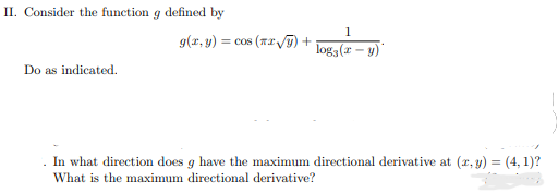 II. Consider the function g defined by
1
g(r, y) = cos (T2 T) +
log3 (2 – y)
Do as indicated.
. In what direction does g have the maximum directional derivative at (r, y) = (4, 1)?
What is the maximum directional derivative?
