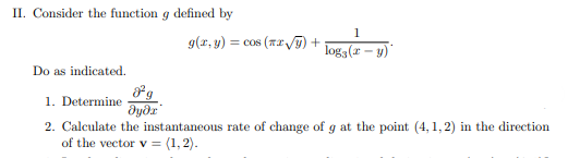 II. Consider the function g defined by
1
g(x, y) = cos (x# /) +
logg (r - y)
Do as indicated.
1. Determine
dyðr
2. Calculate the instantaneous rate of change of g at the point (4,1,2) in the direction
of the vector v = (1, 2).

