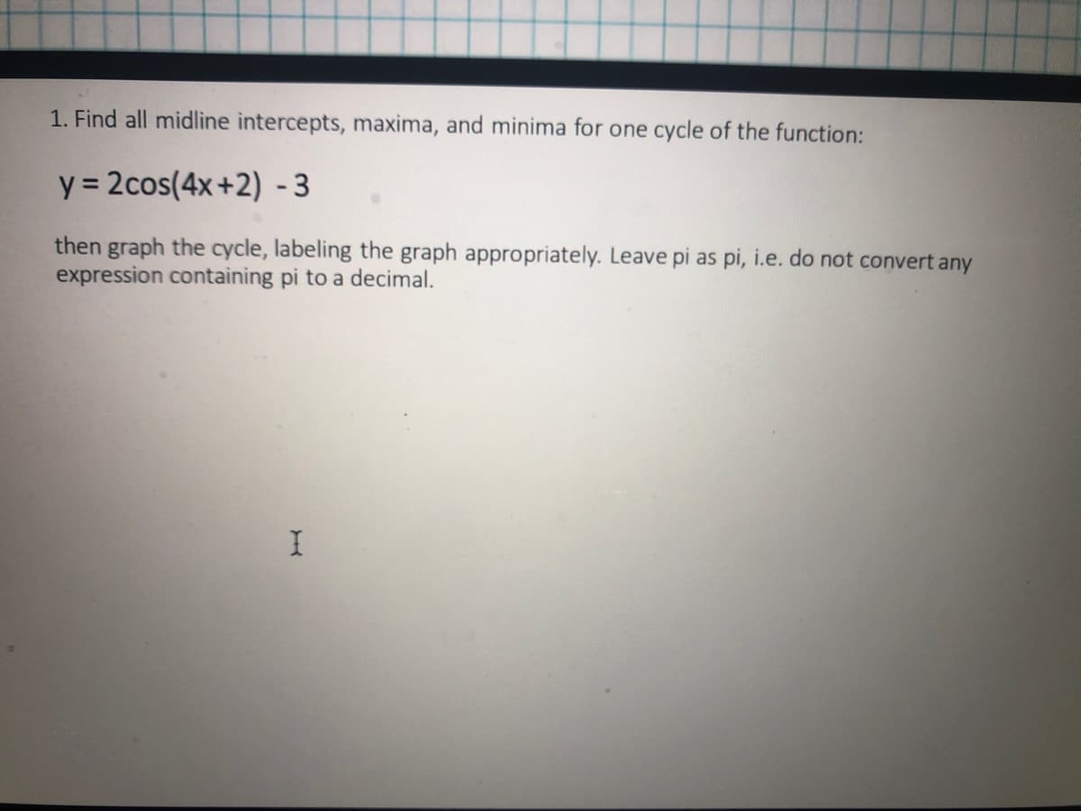 1. Find all midline intercepts, maxima, and minima for one cycle of the function:
y = 2cos(4x+2) - 3
then graph the cycle, labeling the graph appropriately. Leave pi as pi, i.e. do not convert any
expression containing pi to a decimal.
