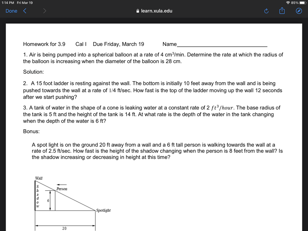 1:14 PM Fri Mar 19
* 85%
Done <
learn.xula.edu
Homework for 3.9
Cal I Due Friday, March 19
Name
1. Air is being pumped into a spherical balloon at a rate of 4 cm³/min. Determine the rate at which the radius of
the balloon is increasing when the diameter of the balloon is 28 cm.
Solution:
2. A 15 foot ladder is resting against the wall. The bottom is initially 10 feet away from the wall and is being
pushed towards the wall at a rate of 1/4 ft/sec. How fast is the top of the ladder moving up the wall 12 seconds
after we start pushing?
3. A tank of water in the shape of a cone is leaking water at a constant rate of 2 ft3/hour. The base radius of
the tank is 5 ft and the height of the tank is 14 ft. At what rate is the depth of the water in the tank changing
when the depth of the water is 6 ft?
Bonus:
A spot light is on the ground 20 ft away from a wall and a 6 ft tall person is walking towards the wall at a
rate of 2.5 ft/sec. How fast is the height of the shadow changing when the person is 8 feet from the wall? Is
the shadow increasing or decreasing in height at this time?
Wall
h
Person
a
d
Spotlight
20
