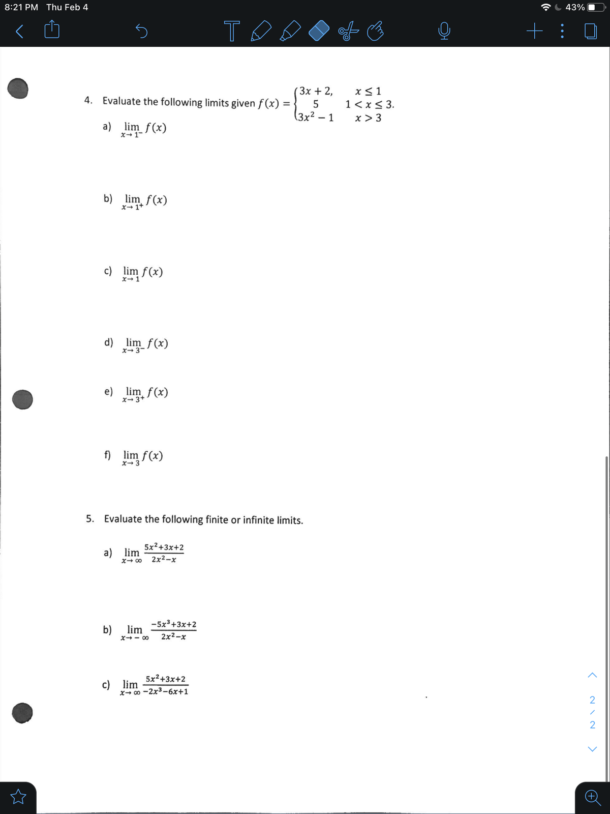 8:21 PM Thu Feb 4
43%
+: 0
(3x + 2,
x< 1
4. Evaluate the following limits given f (x) =
1< x< 3.
x > 3
(3x² – 1
a) lim f(x)
x- 1-
b) lim f(x)
x→ 1+
c) lim f(x)
x- 1
d) lim_f(x)
x- 3-
e) lim f(x)
x→ 3+
f) lim f(x)
X- 3
5. Evaluate the following finite or infinite limits.
5x2+3x+2
a) lim
2x2-x
00 +X
-5x3+3x+2
b)
lim
X- - 00
2x2-х
5x2+3x+2
c) lim
x- 0 -2x3–6x+1
2
>

