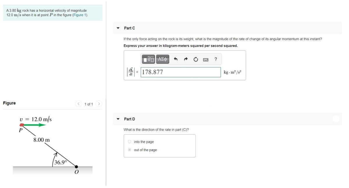 A 3.80 kg rock has a horizontal velocity of magnitude
12.0 m/s when it is at point P in the figure (Figure 1).
Part C
If the only force acting on the rock is its weight, what is the magnitude of the rate of change of its angular momentum at this instant?
Express your answer in kilogram-meters squared per second squared.
?
TP
dt
= 178.877
kg - m2 /s?
Figure
< 1 of 1
12.0 m/s
Part D
What is the direction of the rate in part (C)?
8.00 m
into the page
O out of the page
36.9

