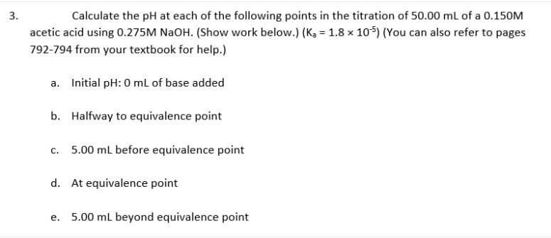 3.
Calculate the pH at each of the following points in the titration of 50.00 ml of a 0.150M
acetic acid using 0.275M NaOH. (Show work below.) (K, = 1.8 x 105) (You can also refer to pages
792-794 from your textbook for help.)
a. Initial pH: 0 ml of base added
b. Halfway to equivalence point
C.
5.00 ml before equivalence point
d. At equivalence point
е.
5.00 ml beyond equivalence point
