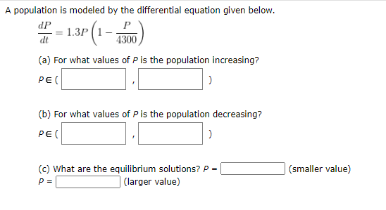 A population is modeled by the differential equation given below.
1.3P (1-
dP
P
4300
(a) For what values of P is the population increasing?
PE(
(b) For what values of P is the population decreasing?
PE(
(c) What are the equilibrium solutions? P -
| (larger value)
(smaller value)
P-
