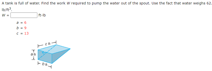 A tank is full of water. Find the work W required to pump the water out of the spout. Use the fact that water weighs 62.
Ib/ft?.
W =
ft-lb
a = 6
b = 9
C = 13
fanm C ft -
a ft
