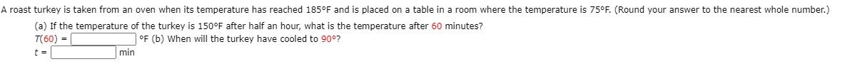A roast turkey is taken from an oven when its temperature has reached 185°F and is placed on a table in a room where the temperature is 75°F. (Round your answer to the nearest whole number.)
(a) If the temperature of the turkey is 150°F after half an hour, what is the temperature after 60 minutes?
T(60) =
| °F (b) When will the turkey have cooled to 90°?
min
