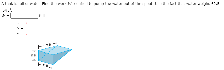 A tank is full of water. Find the work W required to pump the water out of the spout. Use the fact that water weighs 62.5
Ib/ft³.
W =
ft-lb
a = 3
b = 4
c = 5
aft
