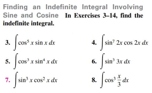 Finding an Indefinite Integral Involving
Sine and Cosine In Exercises 3-14, find the
indefinite integral.
3.
cos x sin x dx
4.
sin7 2x cos 2x dx
5.
cos x sin* x dx
6.
sin 3x dx
7. s
Cos3 *
dx
3
in³ x cos² x dx
8.
