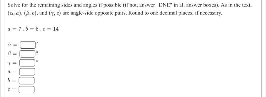 Solve for the remaining sides and angles if possible (if not, answer "DNE" in all answer boxes). As in the text,
(a, a), (B, b), and (y, c) are angle-side opposite pairs. Round to one decimal places, if necessary.
a = 7,6 = 8, c = 14
a =
b
c =
I| || || || ||||
